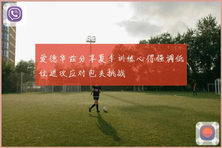 爱德华兹分享夏季训练心得强调低位进攻应对包夹挑战