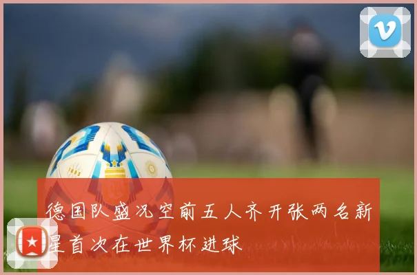 德国队盛况空前五人齐开张两名新星首次在世界杯进球