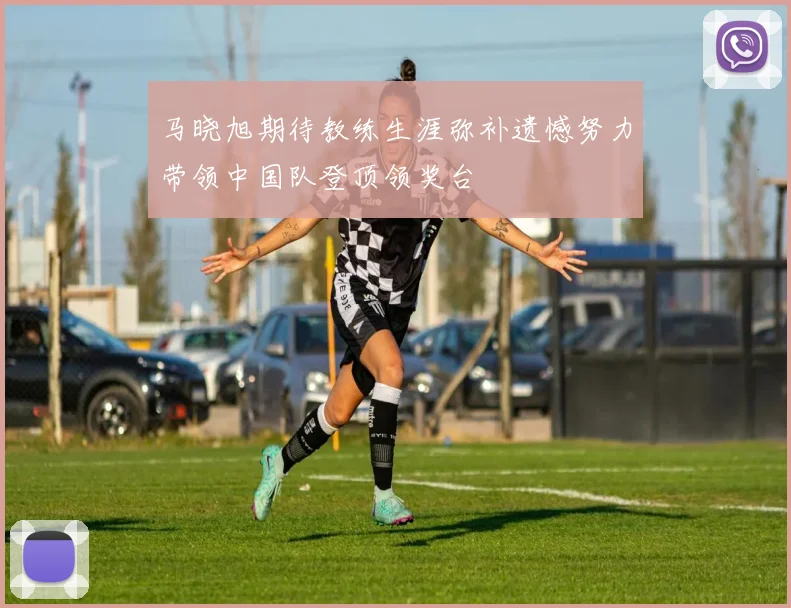 马晓旭期待教练生涯弥补遗憾努力带领中国队登顶领奖台