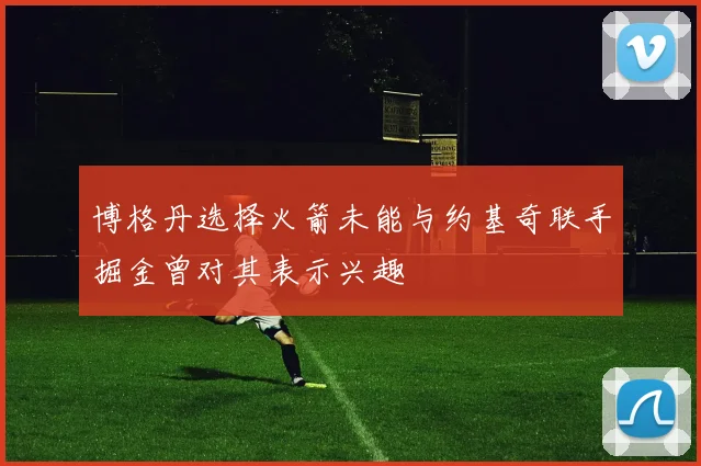 博格丹选择火箭未能与约基奇联手掘金曾对其表示兴趣