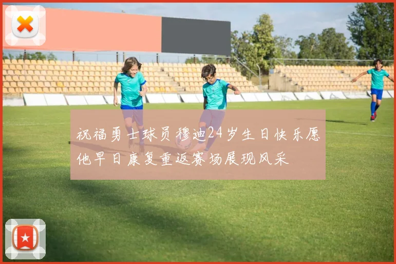 祝福勇士球员穆迪24岁生日快乐愿他早日康复重返赛场展现风采