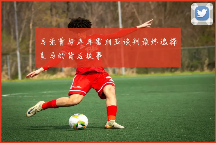 马竞曾与库库雷利亚谈判最终选择皇马的背后故事