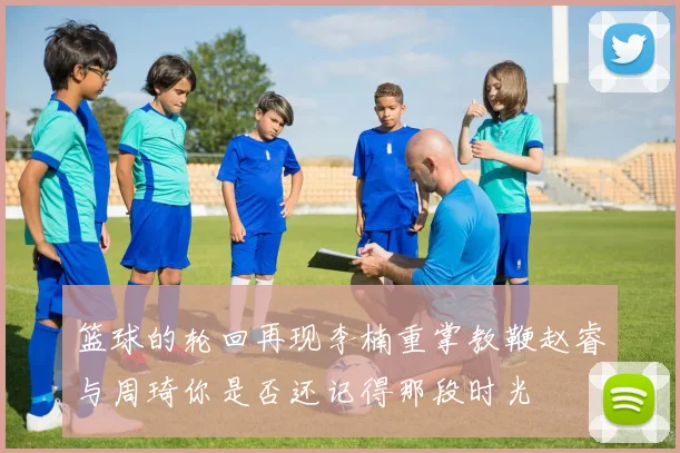 篮球的轮回再现李楠重掌教鞭赵睿与周琦你是否还记得那段时光