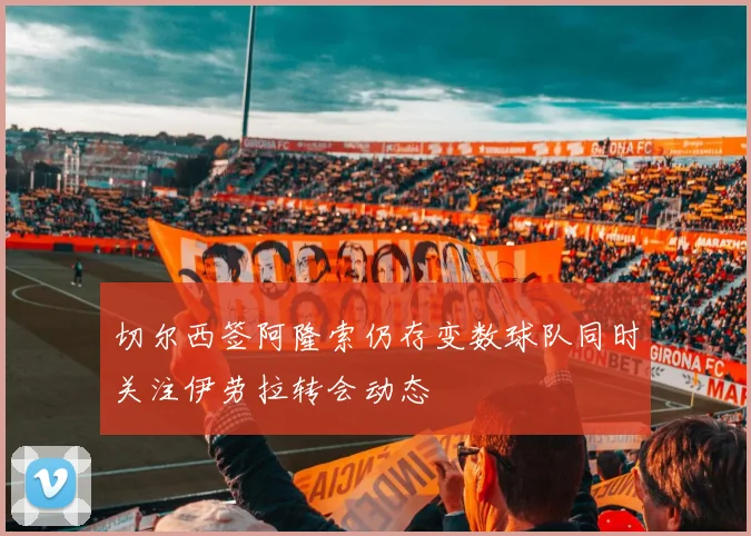 切尔西签阿隆索仍存变数球队同时关注伊劳拉转会动态