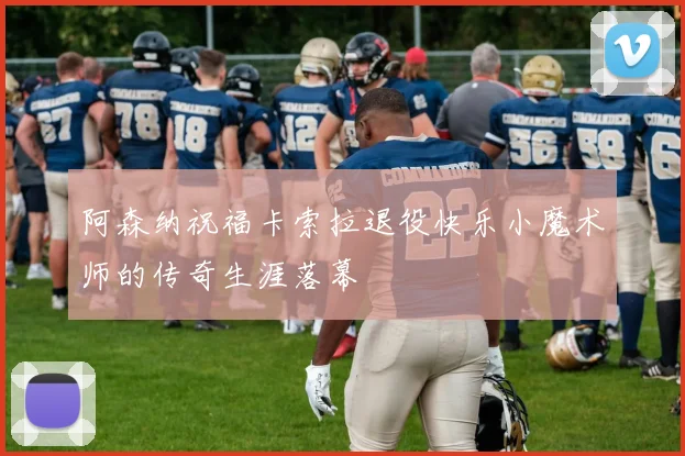 阿森纳祝福卡索拉退役快乐小魔术师的传奇生涯落幕