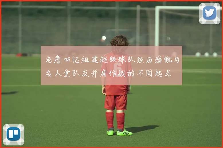 老詹回忆组建超级球队经历感慨与名人堂队友并肩作战的不同起点