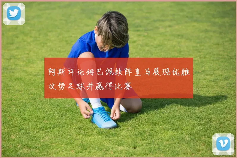 阿斯评论姆巴佩缺阵皇马展现优雅攻势足球并赢得比赛