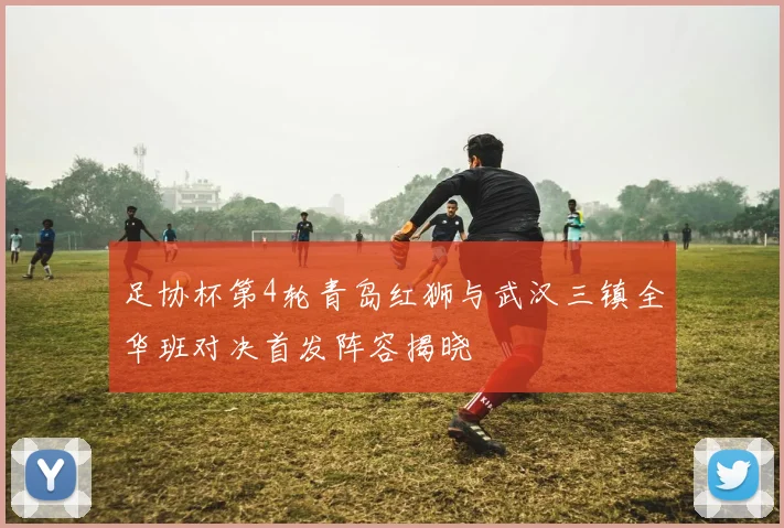 足协杯第4轮青岛红狮与武汉三镇全华班对决首发阵容揭晓