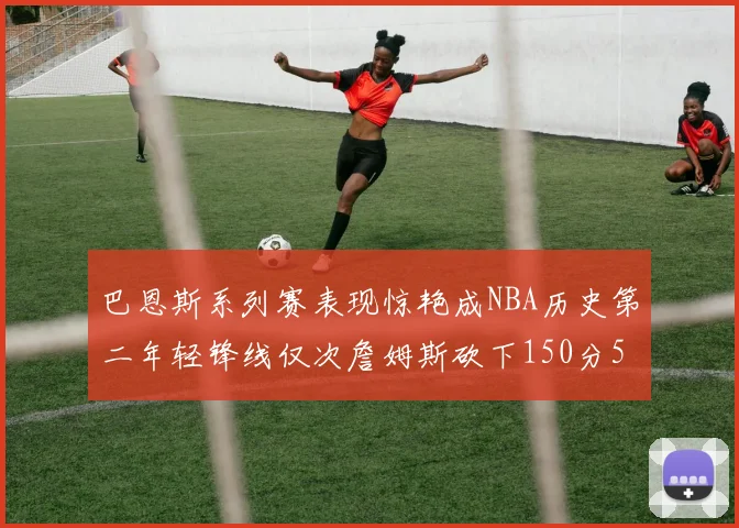 巴恩斯系列赛表现惊艳成NBA历史第二年轻锋线仅次詹姆斯砍下150分50助