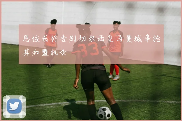 恩佐或将告别切尔西皇马曼城争抢其加盟机会