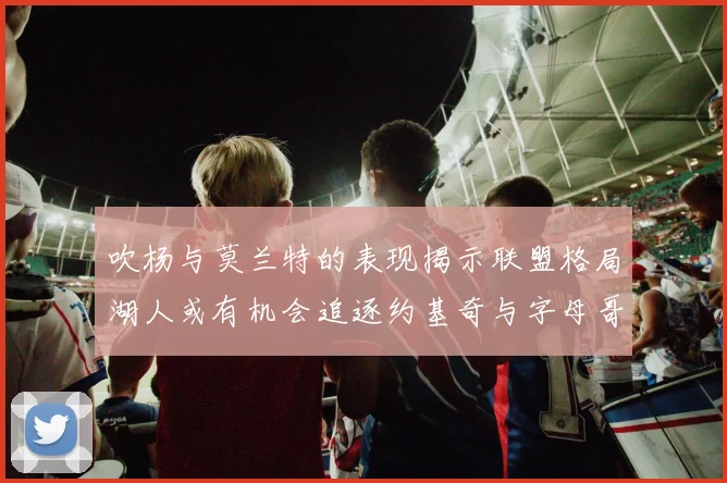 吹杨与莫兰特的表现揭示联盟格局湖人或有机会追逐约基奇与字母哥