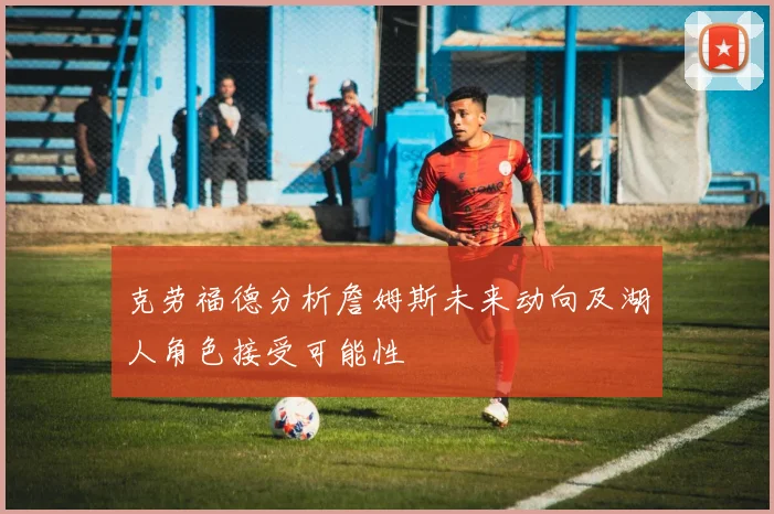 克劳福德分析詹姆斯未来动向及湖人角色接受可能性