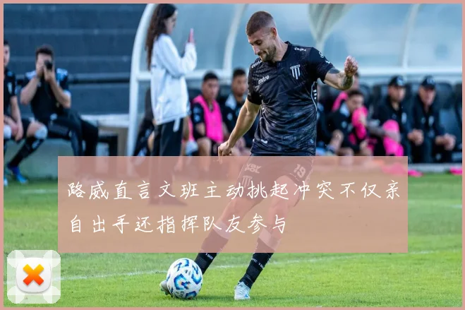 路威直言文班主动挑起冲突不仅亲自出手还指挥队友参与