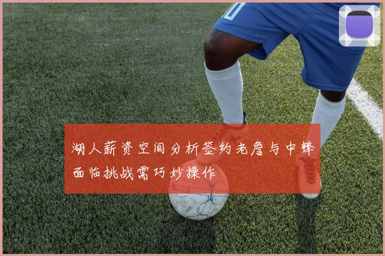 湖人薪资空间分析签约老詹与中锋面临挑战需巧妙操作