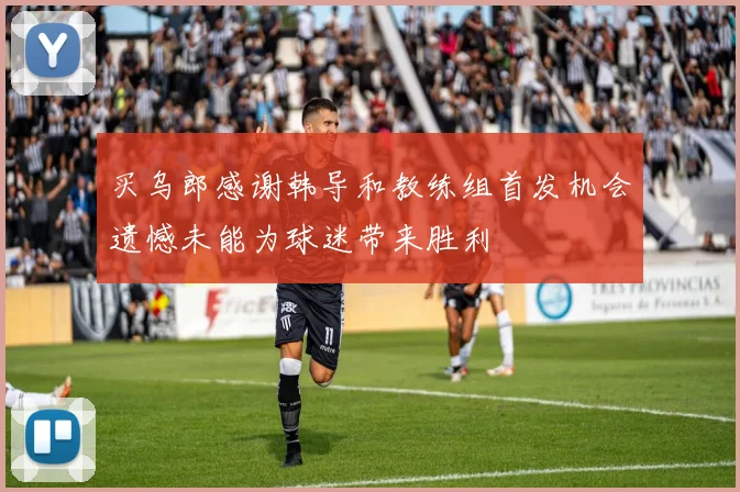 买乌郎感谢韩导和教练组首发机会遗憾未能为球迷带来胜利