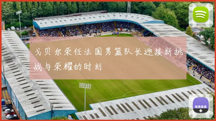 戈贝尔荣任法国男篮队长迎接新挑战与荣耀的时刻