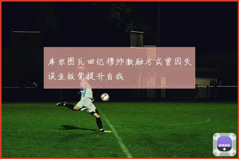 库尔图瓦回忆穆帅激励方式曾因失误坐板凳提升自我