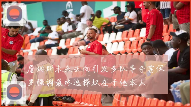 詹姆斯未来去向引发多队争夺富保罗强调最终选择权在于他本人