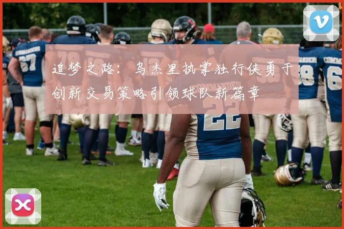 追梦之路：乌杰里执掌独行侠勇于创新交易策略引领球队新篇章