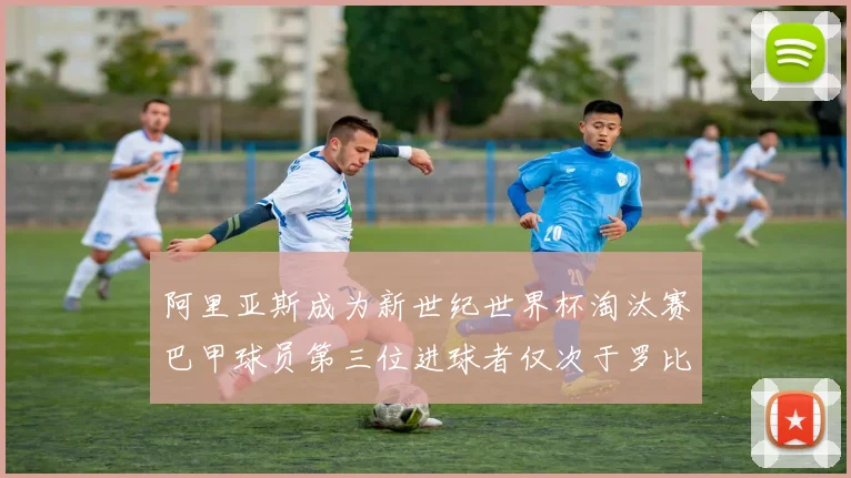 阿里亚斯成为新世纪世界杯淘汰赛巴甲球员第三位进球者仅次于罗比尼奥